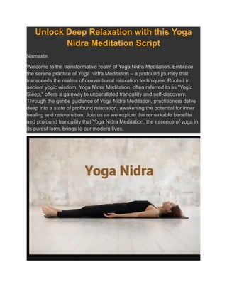 Unlock Deep Relaxation with this Yoga
Nidra Meditation Script
Namaste,
Welcome to the transformative realm of Yoga Nidra Meditation. Embrace
the serene practice of Yoga Nidra Meditation – a profound journey that
transcends the realms of conventional relaxation techniques. Rooted in
ancient yogic wisdom, Yoga Nidra Meditation, often referred to as "Yogic
Sleep," offers a gateway to unparalleled tranquility and self-discovery.
Through the gentle guidance of Yoga Nidra Meditation, practitioners delve
deep into a state of profound relaxation, awakening the potential for inner
healing and rejuvenation. Join us as we explore the remarkable benefits
and profound tranquility that Yoga Nidra Meditation, the essence of yoga in
its purest form, brings to our modern lives.
 