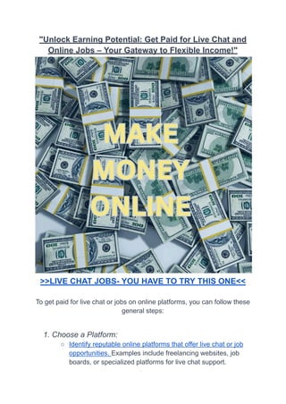 "Unlock Earning Potential: Get Paid for Live Chat and
Online Jobs – Your Gateway to Flexible Income!"
>>LIVE CHAT JOBS- YOU HAVE TO TRY THIS ONE<<
To get paid for live chat or jobs on online platforms, you can follow these
general steps:
1. Choose a Platform:
○ Identify reputable online platforms that offer live chat or job
opportunities. Examples include freelancing websites, job
boards, or specialized platforms for live chat support.
 