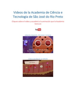 Videos	de	la	Academia	de	Ciência	e	
Tecnologia	de	São	José	do	Rio	Preto	
Cliquee	sobre	el	video	y	accederá	a	la	animación	que	la	Academia	
tiene	en		
	
CÁNCER:CONOCER,	PREVENIR	Y	VENCER	
	
	
	
COAGULACIÓN	DE	LA	SANGRE	
	
	
	
 