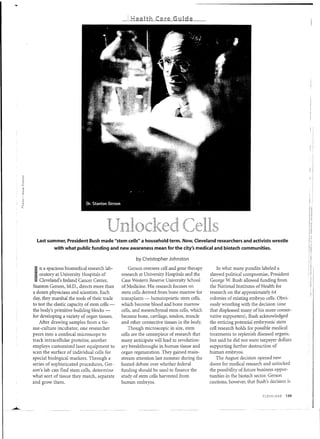 i~
                                                                                                                                         i
                                                                                                                                         I:
                                                                                                                                         "
                                                                                                                                         !:




  Last summer, President Bush made "stem cells" a household term. Now, Cleveland researchers and activists wrestle
           with what public funding and new awareness mean for the city's medical and biotech communities.
                                                                                                                                         r
                                                      by Christopher Johnston
                                                                                                                                         I
     n spacious biomedical research lab-
      a                                            Gerson oversees cell and gene therapy        In what many pundits labeled a

I   oratory at University Hospitals of
    Cleveland's Ireland Cancer Center,
Stanton Gerson, M.D., directs more than
                                               research at University Hospitals and the
                                               Case Western Reserve University School
                                               of Medicine. His research focuses on
                                                                                            shrewd political compromise, President
                                                                                            George W. Bush allowed funding from
                                                                                            the National Institutes of Health for
                                                                                                                                         II
                                                                                                                                         r
a dozen physicians and scientists. Each        stem cells derived from bone marrow for      research on the approximately 64
day, they marshal the tools of their trade     transplants - hematopoietic stem cells,      colonies of existing embryo cells. Obvi-
to test the elastic capacity of stem cells -   which become blood and bone marrow           ously wrestling with the decision (one
the body's primitive building blocks -         cells, and mesenchymal stem cells, which     that displeased many of his more conser-
for developing a variety of organ tissues.     become bone, cartilage, tendon, muscle       vative supporters), Bush acknowledged
    After drawing samples from a tis-          and other connective tissues in the body.    the enticing potential embryonic stem
sue-culture incubator, one researcher              Though microscopic in size, stem         cell research holds for possible medical
peers into a confocal microscope to            cells are the centerpiece of research that   treatments to replenish diseased organs,
track intracellular proteins; another          many anticipate will lead to revolution-     but said he did not want taxpayer dollars
employs customized laser equipment to          ary breakthroughs in human tissue and        supporting further destruction of
scan the surface of individual cells for       organ regeneration. They gained main-        human embryos.
special biological markers. Through a          stream attention last summer during the          The August decision opened new
series of sophisticated procedures, Ger-       heated debate over whether federal           doors for medical research and unlocked
son's lab can find stem cells, determine       funding should be used to finance the        the possibility of future business oppor-
what sort of tissue they match, separate       study of stem cells harvested from           tunities in the biotech sector. Gerson
and grow them,                                 human embryos.                               cautions, however, that Bush's decision is


                                                                                                                       CLEVELAND   139
 