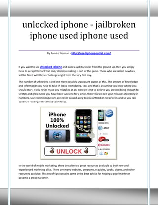 unlocked iphone - jailbroken
   iphone used iphone used
___________________________________
                        By Ramiro Norman - http://usediphoneoutlet.com/



If you want to use Unlocked Iphone and build a web business from the ground up, then you simply
have to accept the fact that daily decision making is part of the game. Those who are called, newbies,
will be faced with those challenges right from the very first day.

The number of unknowns is yet one more possibly unpleasant aspect of this. The amount of knowledge
and information you have to take-in looks intimidating, too, and that is assuming you know where you
should start. If you never make any mistakes at all, then we tend to believe you are not doing enough to
stretch and grow. Once you have have survived for a while, then you will see your mistakes dwindling in
numbers. Our recommendations are never passed along to you untried or not proven, and so you can
continue reading with utmost confidence.




In the world of mobile marketing, there are plenty of great resources available to both new and
experienced marketing alike. There are many websites, programs, e-guides, books, videos, and other
resources available. This set of tips contains some of the best advice for helping a good marketer
become a great marketer.
 