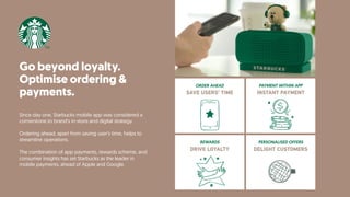 Go beyond loyalty.
Optimise ordering &
payments.
Since day one, Starbucks mobile app was considered a
cornerstone to brand’s in-store and digital strategy.
Ordering ahead, apart from saving user’s time, helps to
streamline operations.
The combination of app payments, rewards scheme, and
consumer insights has set Starbucks as the leader in
mobile payments, ahead of Apple and Google.
PAYMENT WITHIN APP
INSTANT PAYMENT
ORDER AHEAD
SAVE USERS’ TIME
PERSONALISED OFFERS
DELIGHT CUSTOMERS
REWARDS
DRIVE LOYALTY
 