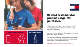 Reward customers for
product usage. Not
purchases.
Hilfiger’s smart clothing aims to reward customers for
wearing Hilfiger clothing, that come with smart-chip
embedded technology.
Users pair the Tommy Jeans XPLORE app with their t-shirts,
jeans, caps, jackets, and more.
The more they wear smart clothing the more points they
collect. Points can be redeemed with gift cards, signed
merchandise, concert tickets, and more.
Privacy note: Chips are encrypted and can be turned off at any time
PAIR CLOTHINGS WITH APP WALK. EARN POINTS
 