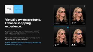 Virtually try-on products.
Enhance shopping
experience.
Try products virtually, using your mobile device, and shop
them at the comfort of your home.
A great idea to drive (online) sales, reduce product returns
and engage with younger consumers.
By 2020, 100 million consumers will shop via AR online and
in-store, Gartner, April 2019
 