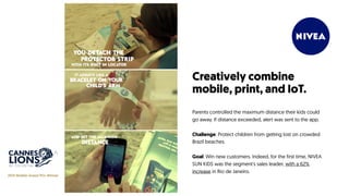 Creatively combine
mobile, print, and IoT.
Parents controlled the maximum distance their kids could
go away. If distance exceeded, alert was sent to the app.
Challenge: Protect children from getting lost on crowded
Brazil beaches.
Goal: Win new customers. Indeed, for the first time, NIVEA
SUN KIDS was the segment's sales leader, with a 62%
increase in Rio de Janeiro.
2014 Mobile Grand Prix Winner
 