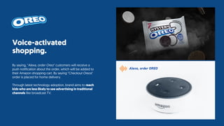 Voice-activated
shopping.
By saying, "Alexa, order Oreo" customers will receive a
push notification about the order, which will be added to
their Amazon shopping cart. By saying "Checkout Oreos"
order is placed for home delivery.
Through latest technology adoption, brand aims to reach
kids who are less likely to see advertising in traditional
channels like broadcast TV.
Alexa, order OREO
 