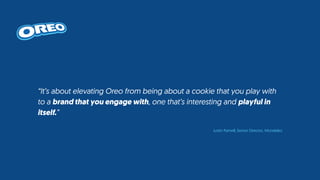“It’s about elevating Oreo from being about a cookie that you play with
to a brand that you engage with, one that’s interesting and playful in
itself.”
Justin Parnell, Senior Director, Mondelez
 