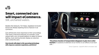 Smart, connected cars
will impact eCommerce.
Still, uncharted waters.
Retailers like Starbucks, TGI Fridays, Applebee’s & Dunkin'
Donuts are already exploring how to improve in-car
commerce.
Cars will become more responsive to their surroundings.
That means a fast-food restaurant, for example, could
interact with a car's on-board platform to adjust its interior
lighting, music and touchscreen display as customers
enter a drive-thru lane.
How brands will adapt to this upcoming technology
shift, improve customer experience, and thrive?
“The primary function of transportation disappears to give rise to other
functions. It could be an extension of our homes or our offices or our local
café…”
Simon Caspersen, Space10’s (IKEA's Innovation Lab)
 