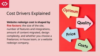 Cost Drivers Explained
Website redesign cost is shaped by
five factors: the size of the site,
number of features and integrations,
amount of content migrated, design
complexity, and whether you choose a
freelancer, in-house team, or a website
redesign company.
 