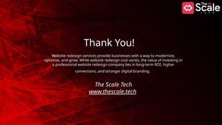 Thank You!
Website redesign services provide businesses with a way to modernize,
optimize, and grow. While website redesign cost varies, the value of investing in
a professional website redesign company lies in long-term ROI, higher
conversions, and stronger digital branding.
The Scale Tech
www.thescale.tech
 