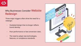 Why Businesses Consider Website
Redesign
Three major triggers often drive the need for a
redesign:
- Outdated design that no longer reflects
brand identity.
- Poor performance or low conversion rates.
- The need to adopt new technologies,
features, or compliance standards.
 