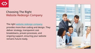 Choosing The Right
Website Redesign Company
The right website redesign company
provides more than coding and design. They
deliver strategy, transparent cost
breakdowns, proven processes, and
ongoing support, ensuring your website
remains future-ready.
 