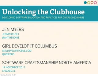 Unlocking the Clubhouse
  DEVELOPING SOFTWARE EDUCATION AND PRACTICES FOR DIVERSE BEGINNERS




  JEN MYERS
  JENMYERS.NET
  @ANTIHEROINE


  GIRL DEVELOP IT COLUMBUS
  GIRLDEVELOPITCBUS.COM
  @GDICBUS


  SOFTWARE CRAFTSMANSHIP NORTH AMERICA
  19 NOVEMBER 2011
  CHICAGO, IL
Saturday, November 19, 2011
 