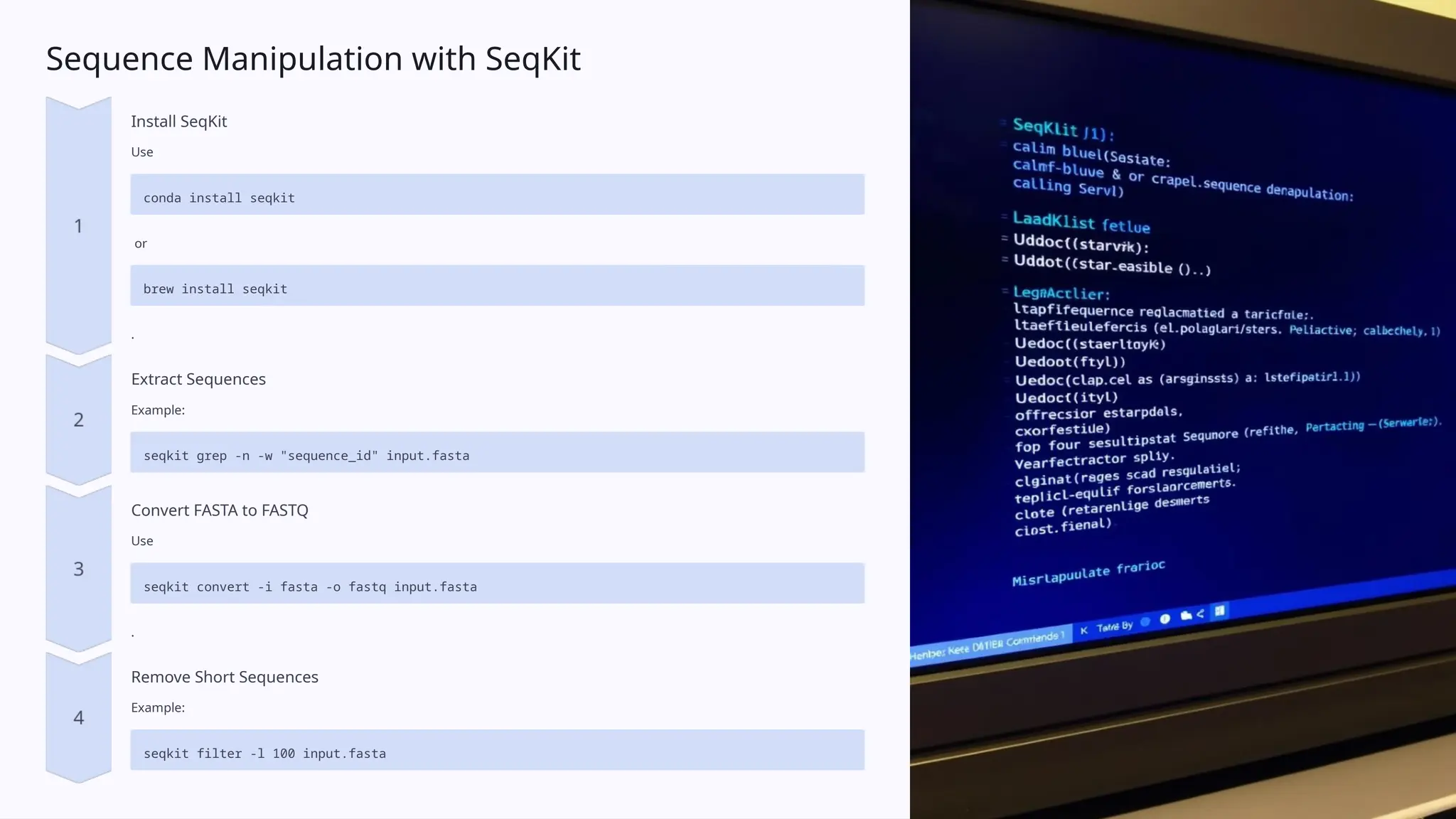 Sequence Manipulation with SeqKit
Install SeqKit
Use
conda install seqkit
or
brew install seqkit
.
Extract Sequences
Example:
seqkit grep -n -w "sequence_id" input.fasta
Convert FASTA to FASTQ
Use
seqkit convert -i fasta -o fastq input.fasta
.
Remove Short Sequences
Example:
seqkit filter -l 100 input.fasta
 