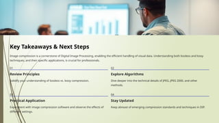 Key Takeaways & Next Steps
Image compression is a cornerstone of Digital Image Processing, enabling the efficient handling of visual data. Understanding both lossless and lossy
techniques, and their specific applications, is crucial for professionals.
01
Review Principles
Solidify your understanding of lossless vs. lossy compression.
02
Explore Algorithms
Dive deeper into the technical details of JPEG, JPEG 2000, and other
methods.
03
Practical Application
Experiment with image compression software and observe the effects of
different settings.
04
Stay Updated
Keep abreast of emerging compression standards and techniques in DIP.
 