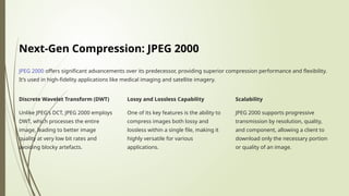 Next-Gen Compression: JPEG 2000
JPEG 2000 offers significant advancements over its predecessor, providing superior compression performance and flexibility.
It’s used in high-fidelity applications like medical imaging and satellite imagery.
Discrete Wavelet Transform (DWT)
Unlike JPEG's DCT, JPEG 2000 employs
DWT, which processes the entire
image, leading to better image
quality at very low bit rates and
avoiding blocky artefacts.
Lossy and Lossless Capability
One of its key features is the ability to
compress images both lossy and
lossless within a single file, making it
highly versatile for various
applications.
Scalability
JPEG 2000 supports progressive
transmission by resolution, quality,
and component, allowing a client to
download only the necessary portion
or quality of an image.
 