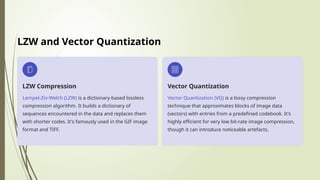 LZW and Vector Quantization
LZW Compression
Lempel-Ziv-Welch (LZW) is a dictionary-based lossless
compression algorithm. It builds a dictionary of
sequences encountered in the data and replaces them
with shorter codes. It's famously used in the GIF image
format and TIFF.
Vector Quantization
Vector Quantization (VQ) is a lossy compression
technique that approximates blocks of image data
(vectors) with entries from a predefined codebook. It's
highly efficient for very low bit-rate image compression,
though it can introduce noticeable artefacts.
 