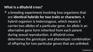 What is a dihybrid cross?
 a breeding experiment involving two organisms that
are identical hybrids for two traits or characters. A
hybrid organism is heterozygous, which means it
carries two alleles of a particular gene. An allele is an
alternative gene form inherited from each parent
during sexual reproduction. A dihybrid cross
determines the genotypic and phenotypic combination
of offspring for two particular genes that are unlinked.
 