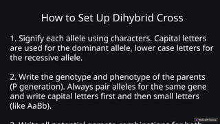How to Set Up Dihybrid Cross
1. Signify each allele using characters. Capital letters
are used for the dominant allele, lower case letters for
the recessive allele.
2. Write the genotype and phenotype of the parents
(P generation). Always pair alleles for the same gene
and write capital letters first and then small letters
(like AaBb).
 
