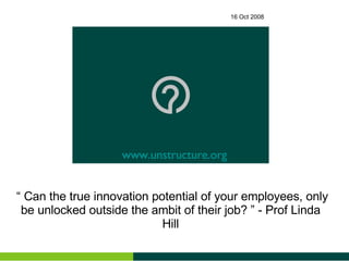 16 Oct 2008 “ Can the true innovation potential of your employees, only be unlocked outside the ambit of their job? ” - Prof Linda Hill www.unstructure.org