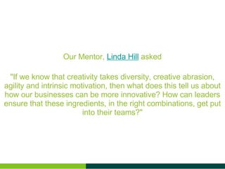 Our Mentor, Linda Hill asked "If we know that creativity takes diversity, creative abrasion, agility and intrinsic motivation, then what does this tell us about how our businesses can be more innovative? How can leaders ensure that these ingredients, in the right combinations, get put into their teams?"