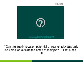16 Oct 2008 “  Can the true innovation potential of your employees, only be unlocked outside the ambit of their job? ” - Prof Linda Hill www.unstructure.org 