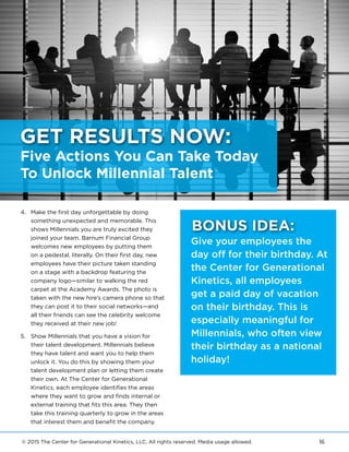 © 2015 The Center for Generational Kinetics, LLC. All rights reserved. Media usage allowed. 16
4.	 Make the first day unforgettable by doing
something unexpected and memorable. This
shows Millennials you are truly excited they
joined your team. Barnum Financial Group
welcomes new employees by putting them
on a pedestal, literally. On their first day, new
employees have their picture taken standing
on a stage with a backdrop featuring the
company logo—similar to walking the red
carpet at the Academy Awards. The photo is
taken with the new hire’s camera phone so that
they can post it to their social networks—and
all their friends can see the celebrity welcome
they received at their new job!
5.	 Show Millennials that you have a vision for
their talent development. Millennials believe
they have talent and want you to help them
unlock it. You do this by showing them your
talent development plan or letting them create
their own. At The Center for Generational
Kinetics, each employee identifies the areas
where they want to grow and finds internal or
external training that fits this area. They then
take this training quarterly to grow in the areas
that interest them and benefit the company.
Give your employees the
day off for their birthday. At
the Center for Generational
Kinetics, all employees
get a paid day of vacation
on their birthday. This is
especially meaningful for
Millennials, who often view
their birthday as a national
holiday!
BONUS IDEA:
Five Actions You Can Take Today
To Unlock Millennial Talent
GET RESULTS NOW:
 