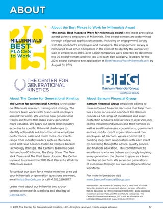 © 2015 The Center for Generational Kinetics, LLC. All rights reserved. Media usage allowed. 17
About the Best Places to Work for Millennials Award
The annual Best Places to Work for Millennials award is the most prestigious
award given to employers of Millennials. The award winners are determined
through a rigorous application process, including an engagement survey
with the applicant’s employees and managers. The engagement survey is
compared to all other companies in the contest to identify the winners by
size of employer. In 2015, over 3,000 companies were analyzed to determine
the 75 award winners and the Top 3 in each size category. To apply for the
2016 award, complete the application at BestPlacestoWorkMillennials.com by
August 31, 2015.
Barnum Financial Group
An Office of MetLife
About The Center for Generational Kinetics
The Center for Generational Kinetics is the leader
on Millennials research, training and strategy. The
Center’s team works with brands and employers
around the world. We uncover new generational
trends and truths that make every generation
more valuable. We apply our deep cross industry
expertise to specific Millennial challenges to
identify actionable solutions that drive employee
performance, sales and much more. Our clients
range from industry leaders such as Mercedes-
Benz and Four Seasons Hotels to venture-backed
technology startups. The Center’s team has been
featured on 60 Minutes, The Early Show, The New
York Times and The Wall Street Journal. The Center
is proud to present the 2015 Best Places to Work for
Millennials award.
To contact our team for a media interview or to get
your Millennials or generation questions answered,
email Info@GenQH.com or call +1.512.259.6877.
Learn more about our Millennial and cross-
generation research, speaking and strategy at
GenHQ.com.
About Barnum Financial Group
Barnum Financial Group empowers clients to
make informed financial decisions that help them
live a more secure and confident life. Barnum
provides a full range of investment and asset
protection products and services to over 250,000
clients including individuals and their families as
well as small businesses, corporations, government
entities, not-for-profit organizations and their
employees. At Barnum, we are committed to
building long-term relationships with each client
by delivering thoughtful advice, quality service,
and financial education. This commitment to
excellence is why we believe so strongly in giving
every generation the chance to grow as a team
member at our firm. We serve our generations
of customers through our own multigenerational
workforce.
For more information visit
www.BarnumFinancialGroup.com
Metropolitan Life Insurance Company (MLIC), New York, NY 10166.
Securities products and investment advisory services offered by
MetLife Securities, Inc. (MSI) (member FINRA/SIPC) and a registered
investment adviser. MLIC and MSI are MetLife companies. The
Center for Generational Kinetics, LLC is not an affiliate of MSI.
L0515424135[exp0516][All States][ DC,GU,MP,PR,VI]
ABOUT
 