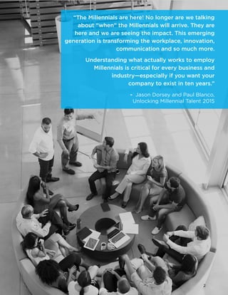 © 2015 The Center for Generational Kinetics, LLC. All rights reserved. Media usage allowed. 2
“The Millennials are here! No longer are we talking
about “when” the Millennials will arrive. They are
here and we are seeing the impact. This emerging
generation is transforming the workplace, innovation,
communication and so much more.
Understanding what actually works to employ
Millennials is critical for every business and
industry—especially if you want your
company to exist in ten years.”
	 - Jason Dorsey and Paul Blanco,
Unlocking Millennial Talent 2015
2
 