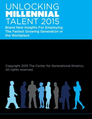 © 2015 The Center for Generational Kinetics, LLC. All rights reserved. Media usage allowed. 3
Copyright 2015 The Center for Generational Kinetics.
All rights reserved.
MILLENNIAL
UNLOCKING
TALENT 2015
Brand New Insights For Employing
The Fastest Growing Generation in
the Workplace
 