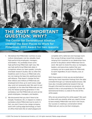 © 2015 The Center for Generational Kinetics, LLC. All rights reserved. Media usage allowed. 7
1.	 We believe that Millennials—contrary to pop
culture stereotypes—can be valuable, loyal,
high-performing employees, managers,
and leaders. You probably know some
high performing Millennials right now. We
see high performing Millennials daily in
companies where our team speaks, consults,
and leads research studies. But so often the
headlines seem to focus on Millennials who
are not making the leap into adulthood and
self-reliance. That doesn’t change the fact
that millions and millions of Millennials are
employed and show up to work every single
day—and not necessarily late! We want to put
a spotlight on the idea that Millennials are not
only the fastest growing generation in the
workplace, but that Millennials are and can be
great employees, managers, and leaders.
2.	 We discovered that you don’t have to be
Google, Facebook, GE, or Zappos to create a
workplace where Millennials love to work. In
fact, you don’t have to be a large company,
work with cutting edge technology, or have
an office that looks like an adult playground
complete with a latte bar and massage room.
Our survey findings reveal that companies
ranging from hospitals to car dealerships have
proven to be places where Millennials love to
work. We want to share this story so managers,
leaders, and executives realize that your
company can be a great place for Millennials
to work regardless of your industry, size, or
budget.
With these goals in mind, we are excited about
sharing the most important findings from the data
compiled through our national award process. We
have also included additional research that we
thought informed the national conversation. All
research that is not proprietary to The Center for
Generational Kinetics is cited at the end of this
white paper.
Why are we presenting this white paper? We want
to share with you exactly what you need to know
to best employ Millennials now and in the future.
Our success is creating a conversation where
Millennials win and so do their employers.
The Center for Generational Kinetics
created the Best Places to Work for
Millennials 2015 Award for two reasons:
THE MOST IMPORTANT
QUESTION: WHY?
 