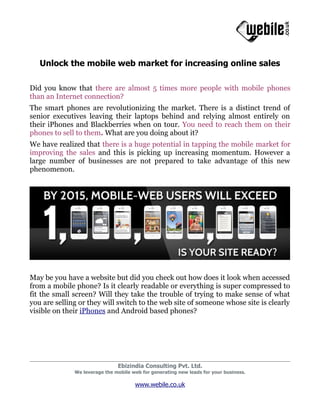 Unlock the mobile web market for increasing online sales

Did you know that there are almost 5 times more people with mobile phones
than an Internet connection?
The smart phones are revolutionizing the market. There is a distinct trend of
senior executives leaving their laptops behind and relying almost entirely on
their iPhones and Blackberries when on tour. You need to reach them on their
phones to sell to them. What are you doing about it?
We have realized that there is a huge potential in tapping the mobile market for
improving the sales and this is picking up increasing momentum. However a
large number of businesses are not prepared to take advantage of this new
phenomenon.




May be you have a website but did you check out how does it look when accessed
from a mobile phone? Is it clearly readable or everything is super compressed to
fit the small screen? Will they take the trouble of trying to make sense of what
you are selling or they will switch to the web site of someone whose site is clearly
visible on their iPhones and Android based phones?




                               Ebizindia Consulting Pvt. Ltd.
              We leverage the mobile web for generating new leads for your business.

                                      www.webile.co.uk
 