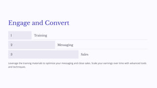 Engage and Convert
1 Training
2 Messaging
3 Sales
Leverage the training materials to optimize your messaging and close sales. Scale your earnings over time with advanced tools
and techniques.
 