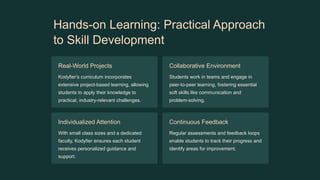 Hands-on Learning: Practical Approach
to Skill Development
Real-World Projects
Kodyfier's curriculum incorporates
extensive project-based learning, allowing
students to apply their knowledge to
practical, industry-relevant challenges.
Collaborative Environment
Students work in teams and engage in
peer-to-peer learning, fostering essential
soft skills like communication and
problem-solving.
Individualized Attention
With small class sizes and a dedicated
faculty, Kodyfier ensures each student
receives personalized guidance and
support.
Continuous Feedback
Regular assessments and feedback loops
enable students to track their progress and
identify areas for improvement.
 