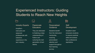 Experienced Instructors: Guiding
Students to Reach New Heights
Industry Experts
Kodyfier's
instructors are
seasoned
professionals with
extensive
experience in the
tech industry.
Passionate
Educators
They are dedicated
to fostering a deep
understanding of
Python and
nurturing the next
generation of tech
talents.
Personalized
Guidance
Students benefit
from the instructors'
mentorship,
receiving
personalized
attention and
support throughout
their learning
journey.
Skill
Development
Kodyfier's team
empowers students
to acquire practical
skills and achieve
their professional
aspirations.
 