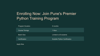 Enrolling Now: Join Pune's Premier
Python Training Program
Program Duration 6 months
Course Timings 1 Hour
Batch Size Limited to 20 students
Certification Kodyfier Python Certification
Apply Now
 