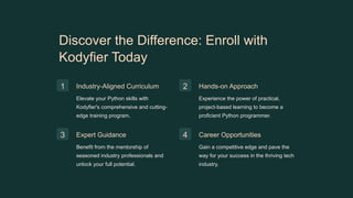 Discover the Difference: Enroll with
Kodyfier Today
1 Industry-Aligned Curriculum
Elevate your Python skills with
Kodyfier's comprehensive and cutting-
edge training program.
2 Hands-on Approach
Experience the power of practical,
project-based learning to become a
proficient Python programmer.
3 Expert Guidance
Benefit from the mentorship of
seasoned industry professionals and
unlock your full potential.
4 Career Opportunities
Gain a competitive edge and pave the
way for your success in the thriving tech
industry.
 