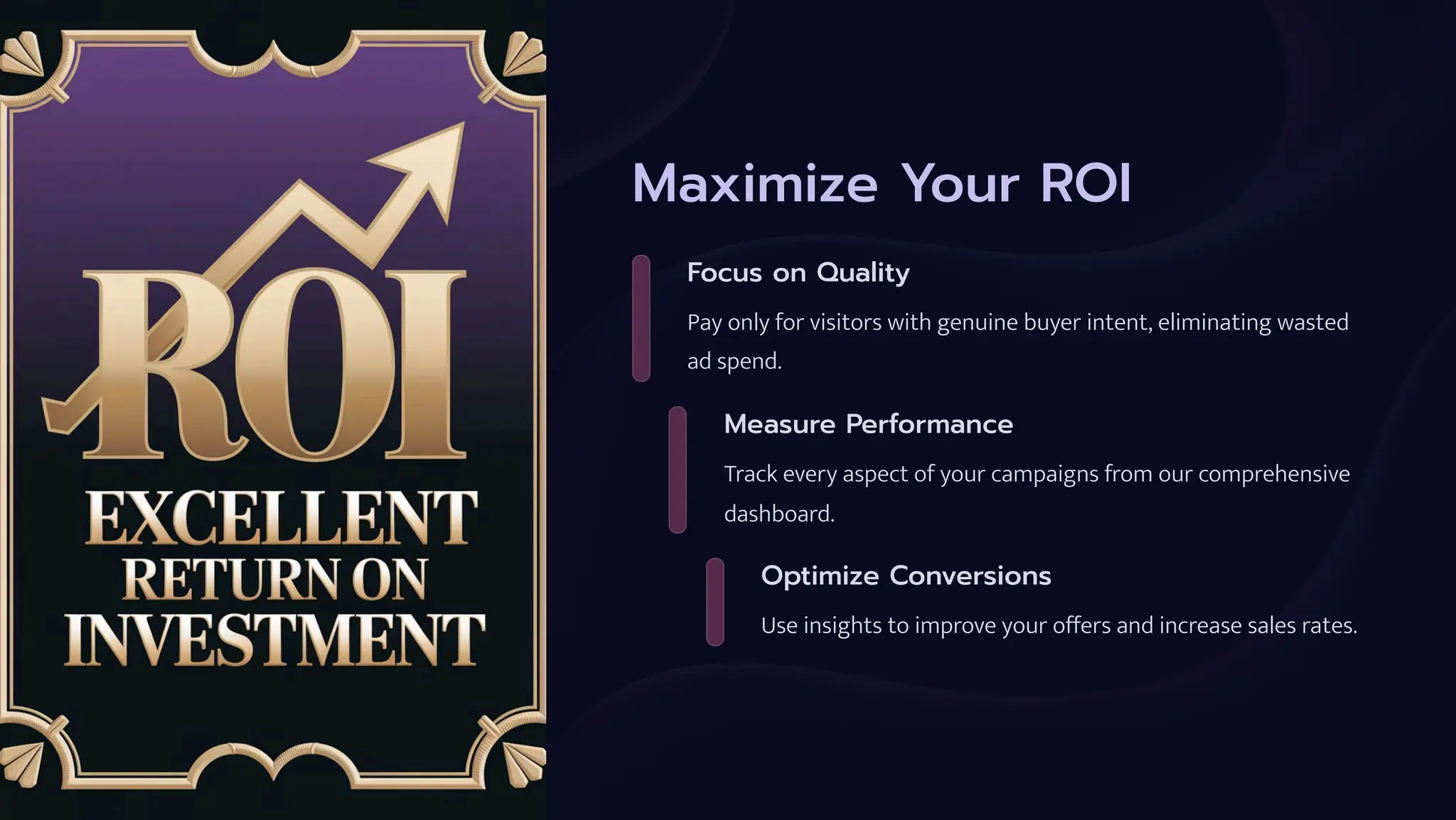 Maximize Your ROI
Focus on Quality
Pay only for visitors with genuine buyer intent, eliminating wasted
ad spend.
Measure Performance
Track every aspect of your campaigns from our comprehensive
dashboard.
Optimize Conversions
Use insights to improve your offers and increase sales rates.
 