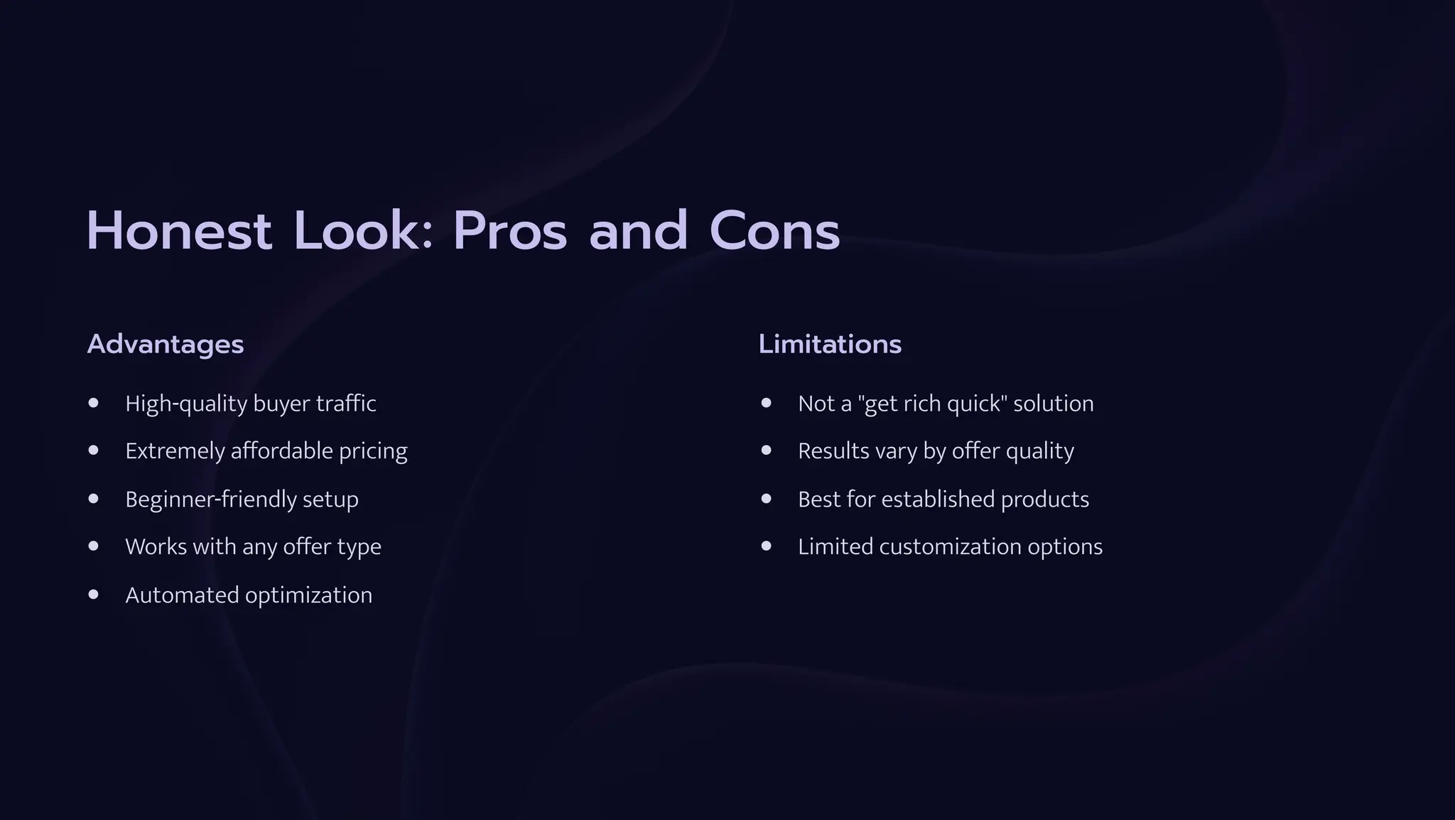 Honest Look: Pros and Cons
Advantages
High-quality buyer traffic
Extremely affordable pricing
Beginner-friendly setup
Works with any offer type
Automated optimization
Limitations
Not a "get rich quick" solution
Results vary by offer quality
Best for established products
Limited customization options
 