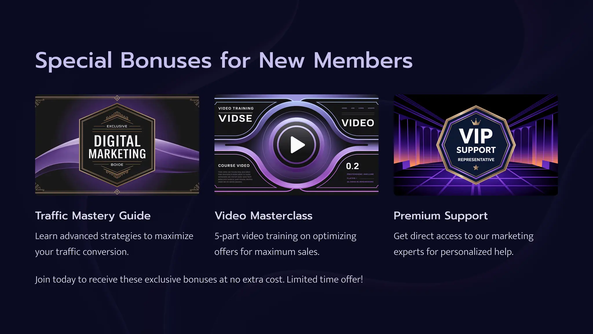 Special Bonuses for New Members
Traffic Mastery Guide
Learn advanced strategies to maximize
your traffic conversion.
Video Masterclass
5-part video training on optimizing
offers for maximum sales.
Premium Support
Get direct access to our marketing
experts for personalized help.
Join today to receive these exclusive bonuses at no extra cost. Limited time offer!
 