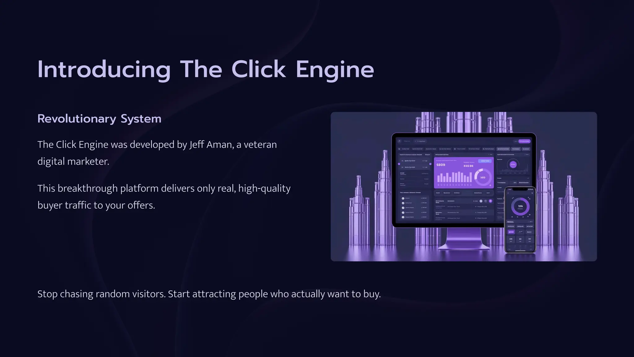 Introducing The Click Engine
Revolutionary System
The Click Engine was developed by Jeff Aman, a veteran
digital marketer.
This breakthrough platform delivers only real, high-quality
buyer traffic to your offers.
Stop chasing random visitors. Start attracting people who actually want to buy.
 
