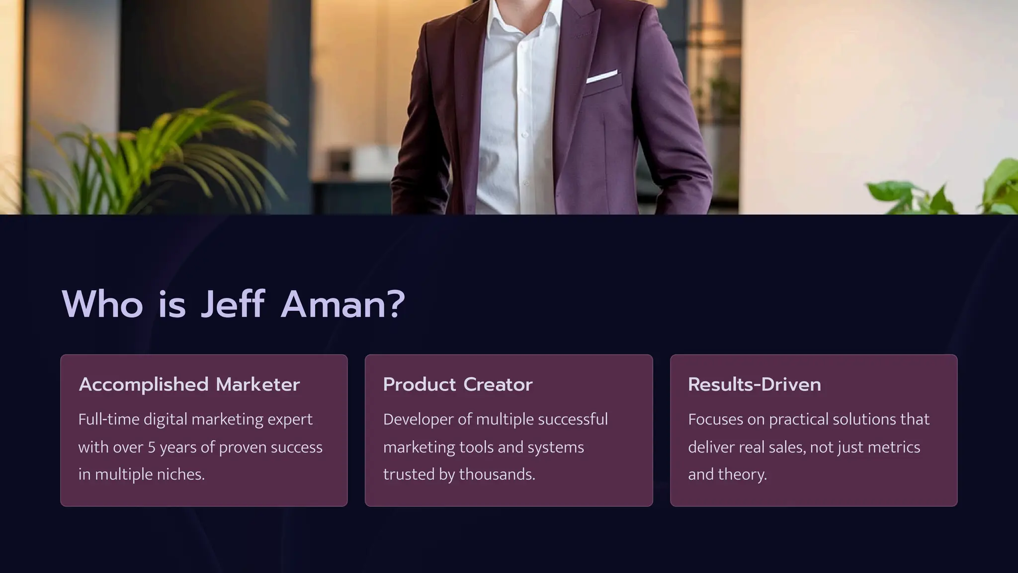 Who is Jeff Aman?
Accomplished Marketer
Full-time digital marketing expert
with over 5 years of proven success
in multiple niches.
Product Creator
Developer of multiple successful
marketing tools and systems
trusted by thousands.
Results-Driven
Focuses on practical solutions that
deliver real sales, not just metrics
and theory.
 