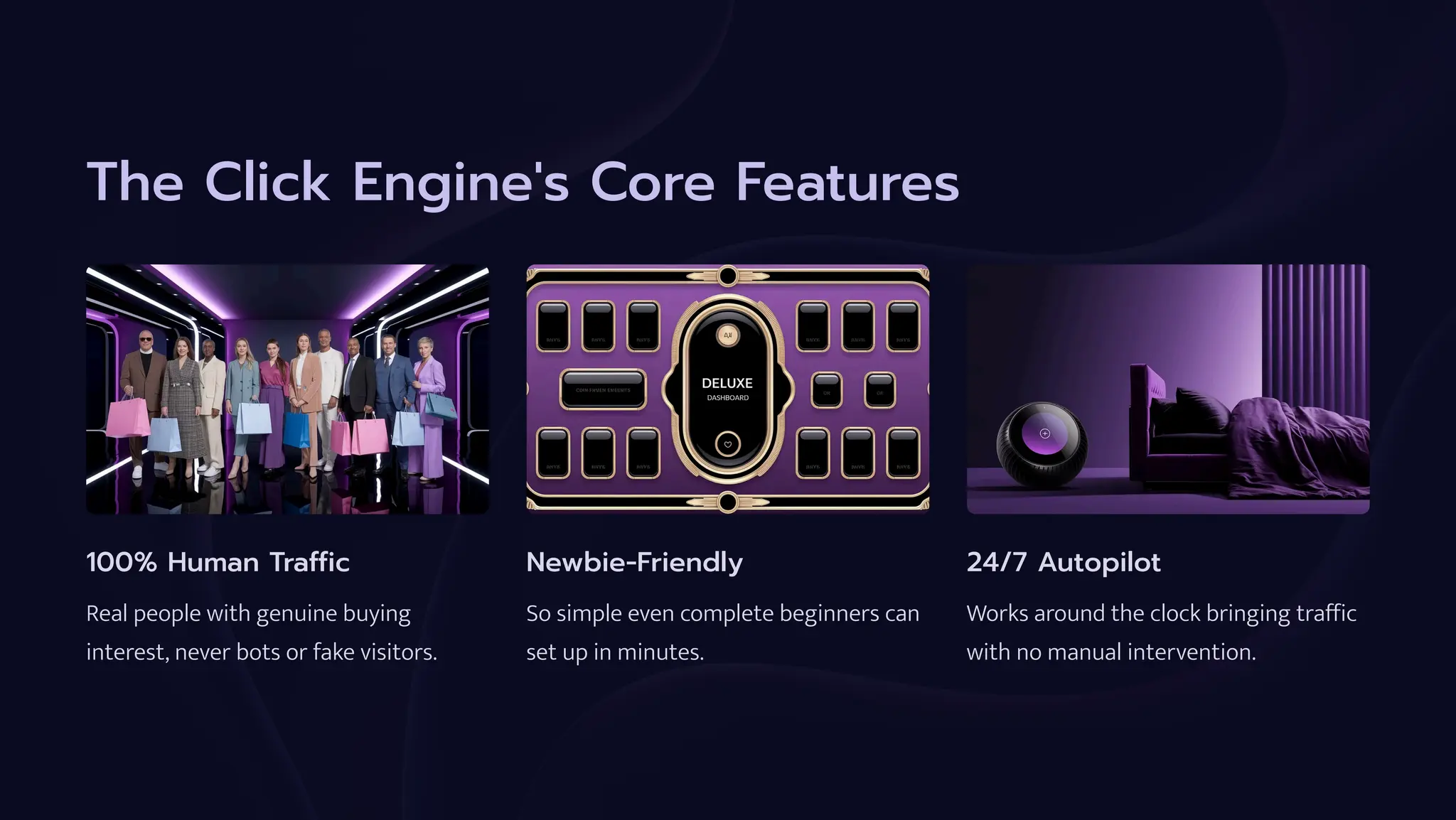 The Click Engine's Core Features
100% Human Traffic
Real people with genuine buying
interest, never bots or fake visitors.
Newbie-Friendly
So simple even complete beginners can
set up in minutes.
24/7 Autopilot
Works around the clock bringing traffic
with no manual intervention.
 