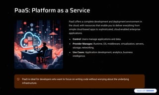 PaaS: Platform as a Service
PaaS offers a complete development and deployment environment in
the cloud, with resources that enable you to deliver everything from
simple cloud-based apps to sophisticated, cloud-enabled enterprise
applications.
Control: Users manage applications and data.
Provider Manages: Runtime, OS, middleware, virtualization, servers,
storage, networking.
Use Cases: Application development, analytics, business
intelligence.
PaaS is ideal for developers who want to focus on writing code without worrying about the underlying
infrastructure.
 
