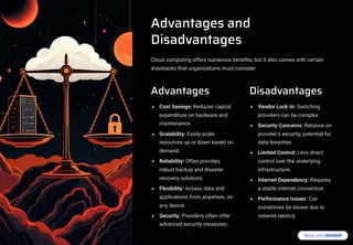 Advantages and
Disadvantages
Cloud computing offers numerous benefits, but it also comes with certain
drawbacks that organizations must consider.
Advantages
Cost Savings: Reduces capital
expenditure on hardware and
maintenance.
Scalability: Easily scale
resources up or down based on
demand.
Reliability: Often provides
robust backup and disaster
recovery solutions.
Flexibility: Access data and
applications from anywhere, on
any device.
Security: Providers often offer
advanced security measures.
Disadvantages
Vendor Lock-in: Switching
providers can be complex.
Security Concerns: Reliance on
provider's security, potential for
data breaches.
Limited Control: Less direct
control over the underlying
infrastructure.
Internet Dependency: Requires
a stable internet connection.
Performance Issues: Can
sometimes be slower due to
network latency.
 