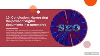In conclusion, digital documents playa crucial role in modern
e-commerce. Byharnessing the power of innovative technologies and
staying updated on the latest trends, businesses can unlock new
opportunities for growth and deliver exceptional experiences to their
customers. Embracing blockchain veri cation, AI analysis, and
augmented realitycan create a seamless and secure environment
that enhances trust, e ciency, and customer satisfaction.
10.Conclusion: Harnessing
thepowerofdigital
documentsine-commerce
 