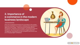 Given theincreasingprominenceof e-commercein themodern
business landscape, it is crucial to understand theimportanceof
digital document types. Thesedocuments facilitatee cient
transactions, streamlinecommunication, and enhancecustomer
satisfaction. By embracingthepotential of digital document
management, businesses can stay competitiveand thrivein the
ever-changingdigital marketplace.
2. Importance of
e-commerce in the modern
business landscape
 