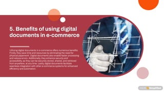 Utilizing digital documents in e-commerce o ers numerous bene ts.
Firstly, theysave time and resources byeliminating the need for
physical paperwork. Digital documents also enable faster processing
and reduce errors. Additionally, theyenhance securityand
accessibility, as theycan be securelystored, shared, and retrieved
fromanywhere, at anytime. Lastly, digital documents facilitate
seamless integration with other e-commerce systems for enhanced
e ciencyand automation.
5. Bene ts of using digital
documents in e-commerce
 