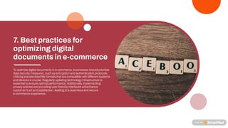 Tooptimize digitaldocuments ine-commerce, businesses shouldprioritize
data securitymeasures, suchas encryptionandauthenticationprotocols.
Utilizing standardized le formats thatare compatible withdi erentsystems
anddevices is crucial. Regularlyupdating technologyinfrastructure is
essentialtoensure optimalperformance. Additionally, implementing
privacypolicies andproviding user-friendlyinterfaces willenhance
customertrustandsatisfaction, leading toa seamless andsecure
e-commerce experience.
7.Bestpracticesfor
optimizingdigital
documentsine-commerce
 