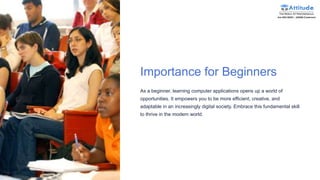 Importance for Beginners
As a beginner, learning computer applications opens up a world of
opportunities. It empowers you to be more efficient, creative, and
adaptable in an increasingly digital society. Embrace this fundamental skill
to thrive in the modern world.
 